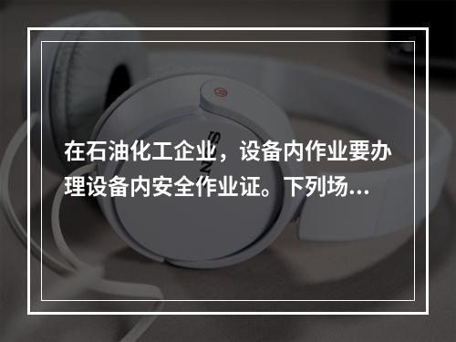 在石油化工企业，设备内作业要办理设备内安全作业证。下列场所中