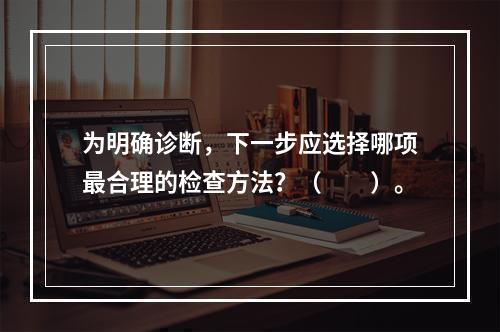 为明确诊断，下一步应选择哪项最合理的检查方法？（　　）。