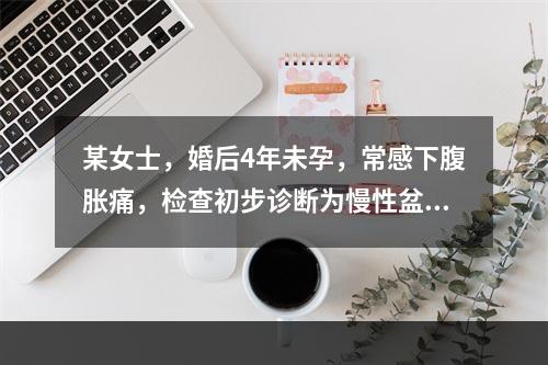 某女士，婚后4年未孕，常感下腹胀痛，检查初步诊断为慢性盆腔炎