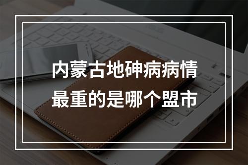 内蒙古地砷病病情最重的是哪个盟市