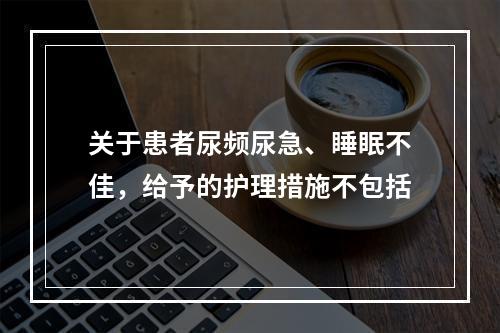 关于患者尿频尿急、睡眠不佳，给予的护理措施不包括