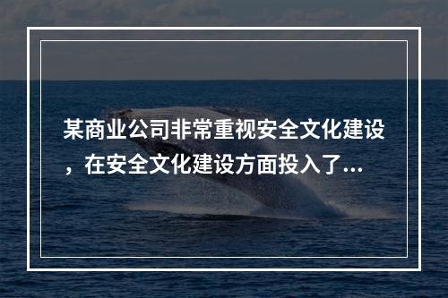 某商业公司非常重视安全文化建设，在安全文化建设方面投入了大量