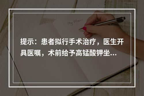 提示：患者拟行手术治疗，医生开具医嘱，术前给予高锰酸钾坐浴。