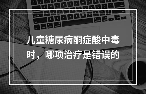 儿童糖尿病酮症酸中毒时，哪项治疗是错误的