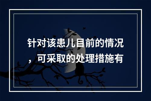 针对该患儿目前的情况，可采取的处理措施有