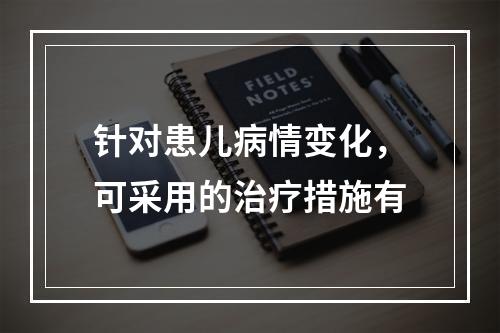 针对患儿病情变化，可采用的治疗措施有