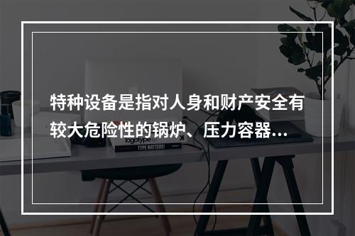 特种设备是指对人身和财产安全有较大危险性的锅炉、压力容器（含