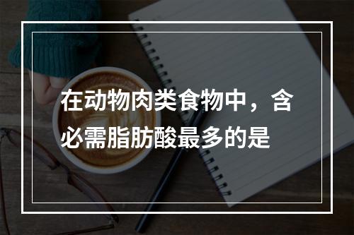 在动物肉类食物中，含必需脂肪酸最多的是