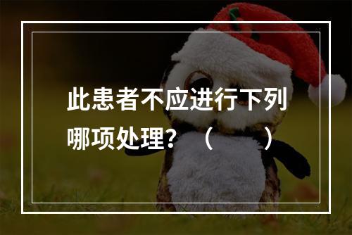 此患者不应进行下列哪项处理？（　　）