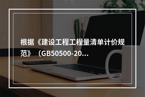 根据《建设工程工程量清单计价规范》（GB50500-2013