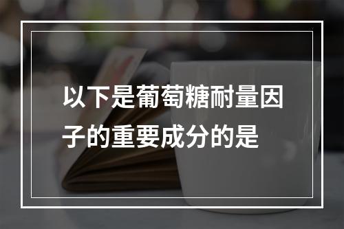 以下是葡萄糖耐量因子的重要成分的是