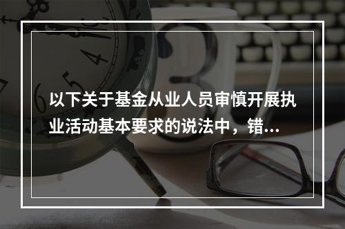 以下关于基金从业人员审慎开展执业活动基本要求的说法中，错误的