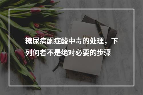 糖尿病酮症酸中毒的处理，下列何者不是绝对必要的步骤