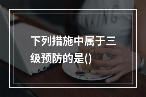 下列措施中属于三级预防的是()