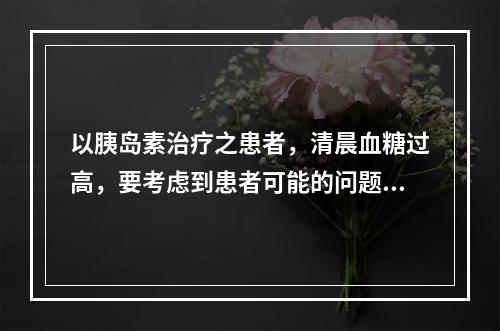 以胰岛素治疗之患者，清晨血糖过高，要考虑到患者可能的问题是