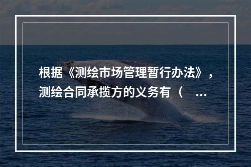 根据《测绘市场管理暂行办法》，测绘合同承揽方的义务有（　　