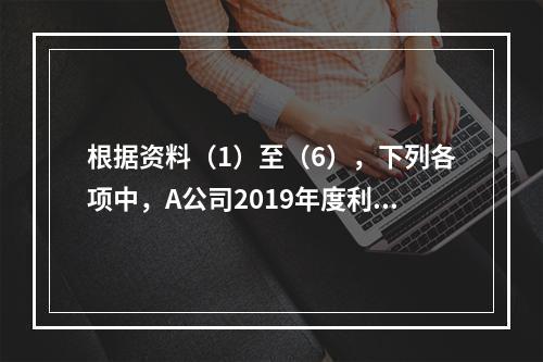 根据资料（1）至（6），下列各项中，A公司2019年度利润表