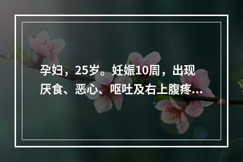 孕妇，25岁。妊娠10周，出现厌食、恶心、呕吐及右上腹疼痛，