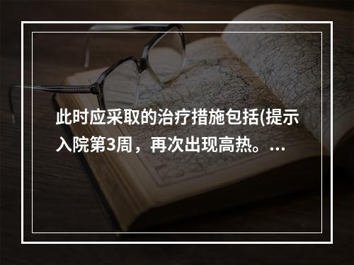 此时应采取的治疗措施包括(提示入院第3周，再次出现高热。CR