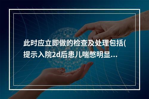 此时应立即做的检查及处理包括(提示入院2d后患儿喘憋明显。R