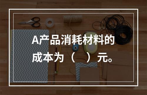 A产品消耗材料的成本为（　）元。