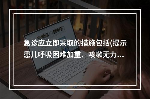 急诊应立即采取的措施包括(提示患儿呼吸困难加重、咳嗽无力、发