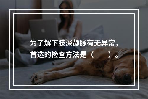 为了解下肢深静脉有无异常，首选的检查方法是（　　）。