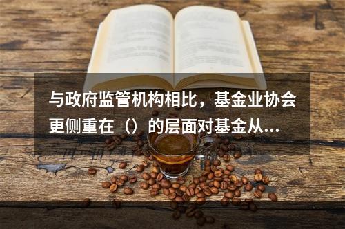 与政府监管机构相比，基金业协会更侧重在（）的层面对基金从业人