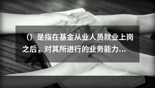 （）是指在基金从业人员就业上岗之后，对其所进行的业务能力和职