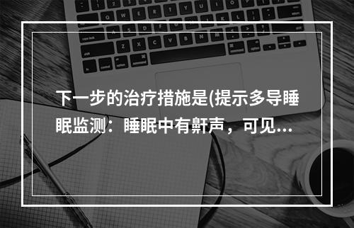 下一步的治疗措施是(提示多导睡眠监测：睡眠中有鼾声，可见阻塞