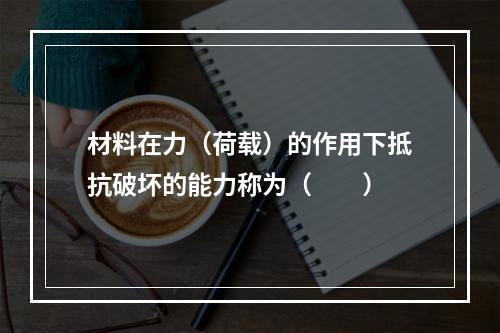 材料在力（荷载）的作用下抵抗破坏的能力称为（　　）