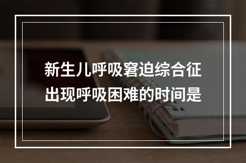 新生儿呼吸窘迫综合征出现呼吸困难的时间是