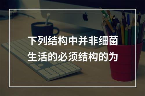 下列结构中并非细菌生活的必须结构的为