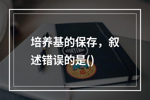 培养基的保存，叙述错误的是()