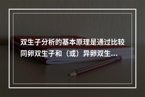 双生子分析的基本原理是通过比较同卵双生子和（或）异卵双生子人