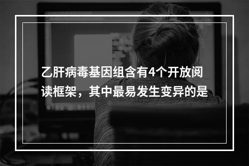 乙肝病毒基因组含有4个开放阅读框架，其中最易发生变异的是