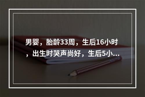 男婴，胎龄33周，生后16小时，出生时哭声尚好，生后5小时出