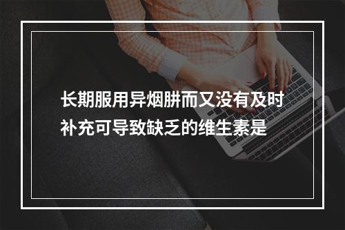 长期服用异烟肼而又没有及时补充可导致缺乏的维生素是