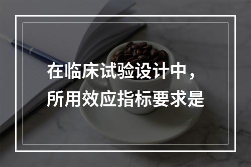 在临床试验设计中，所用效应指标要求是