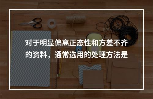 对于明显偏离正态性和方差不齐的资料，通常选用的处理方法是