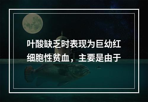 叶酸缺乏时表现为巨幼红细胞性贫血，主要是由于