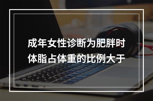 成年女性诊断为肥胖时体脂占体重的比例大于