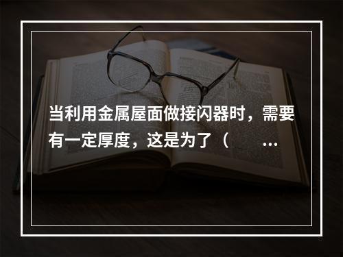 当利用金属屋面做接闪器时，需要有一定厚度，这是为了（　　）