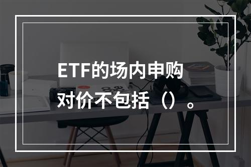 ETF的场内申购对价不包括（）。