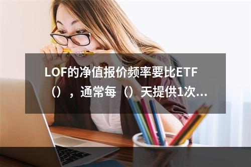 LOF的净值报价频率要比ETF（），通常每（）天提供1次或几