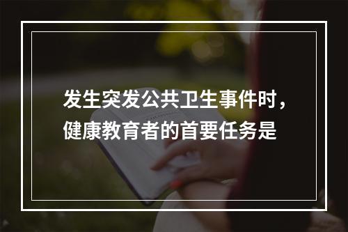 发生突发公共卫生事件时，健康教育者的首要任务是