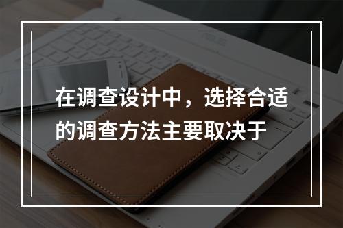 在调查设计中，选择合适的调查方法主要取决于