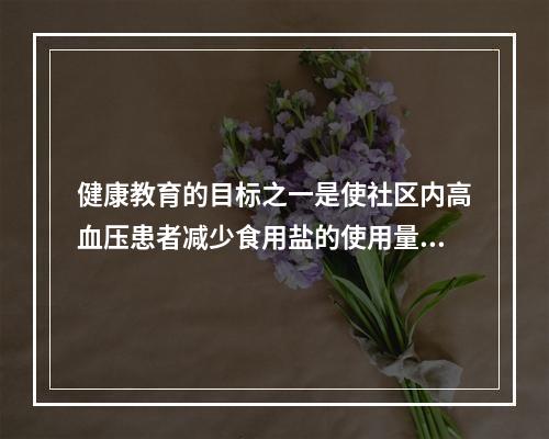 健康教育的目标之一是使社区内高血压患者减少食用盐的使用量，每