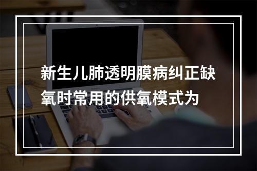 新生儿肺透明膜病纠正缺氧时常用的供氧模式为