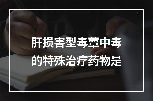 肝损害型毒蕈中毒的特殊治疗药物是